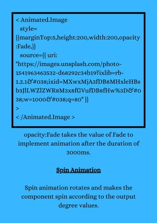 < Animated.Image
style=
{{marginTop:5,height:200,width:200,opacity
:Fade,}}
source={{ uri:
"https://images.unsplash.com/photo-
1541963463532-d68292c34b19?ixlib=rb-
1.2.1&#038;ixid=MXwxMjA3fDB8MHxleHBs
b3JlLWZlZWR8M3x8fGVufDB8fHw%3D&#0
38;w=1000&#038;q=80" }}
>
< /Animated.Image >
opacity:Fade takes the value of Fade to
implement animation after the duration of
3000ms.
Spin Animation
Spin animation rotates and makes the
component spin according to the output
degree values.
 