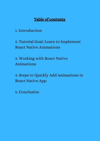Table of contents
1. Introduction
2. Tutorial Goal: Learn to Implement
React Native Animations
3. Working with React Native
Animations
4. Steps to Quickly Add Animations in
React Native App
5. Conclusion
 