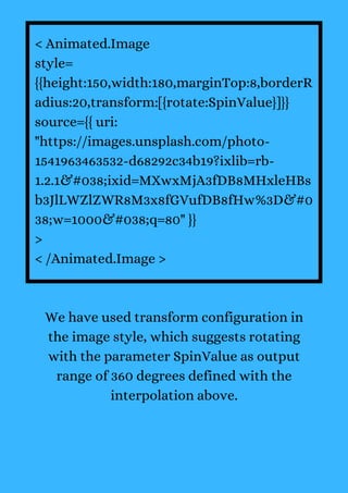 < Animated.Image
style=
{{height:150,width:180,marginTop:8,borderR
adius:20,transform:[{rotate:SpinValue}]}}
source={{ uri:
"https://images.unsplash.com/photo-
1541963463532-d68292c34b19?ixlib=rb-
1.2.1&#038;ixid=MXwxMjA3fDB8MHxleHBs
b3JlLWZlZWR8M3x8fGVufDB8fHw%3D&#0
38;w=1000&#038;q=80" }}
>
< /Animated.Image >
We have used transform configuration in
the image style, which suggests rotating
with the parameter SpinValue as output
range of 360 degrees defined with the
interpolation above.
 