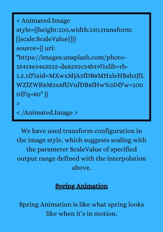 < Animated.Image
style={{height:100,width:130,transform:
[{scale:ScaleValue}]}}
source={{ uri:
"https://images.unsplash.com/photo-
1541963463532-d68292c34b19?ixlib=rb-
1.2.1&ixid=MXwxMjA3fDB8MHxleHBsb3JlL
WZlZWR8M3x8fGVufDB8fHw%3D&w=100
0&q=80" }}
>
< /Animated.Image >
We have used transform configuration in
the image style, which suggests scaling with
the parameter ScaleValue of specified
output range defined with the interpolation
above.
Spring Animation
Spring Animation is like what spring looks
like when it’s in motion.
 