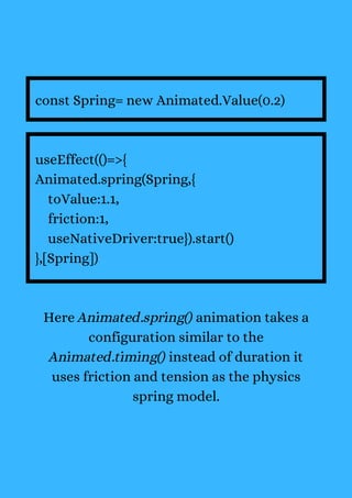const Spring= new Animated.Value(0.2)
useEffect(()=>{
Animated.spring(Spring,{
toValue:1.1,
friction:1,
useNativeDriver:true}).start()
},[Spring])
Here Animated.spring() animation takes a
configuration similar to the
Animated.timing() instead of duration it
uses friction and tension as the physics
spring model.
 