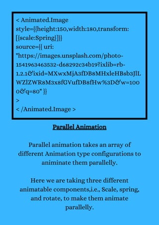 < Animated.Image
style={{height:150,width:180,transform:
[{scale:Spring}]}}
source={{ uri:
"https://images.unsplash.com/photo-
1541963463532-d68292c34b19?ixlib=rb-
1.2.1&ixid=MXwxMjA3fDB8MHxleHBsb3JlL
WZlZWR8M3x8fGVufDB8fHw%3D&w=100
0&q=80" }}
>
< /Animated.Image >
Parallel Animation
Parallel animation takes an array of
different Animation type configurations to
animinate them parallelly.
Here we are taking three different
animatable components,i.e., Scale, spring,
and rotate, to make them animate
parallelly.
 