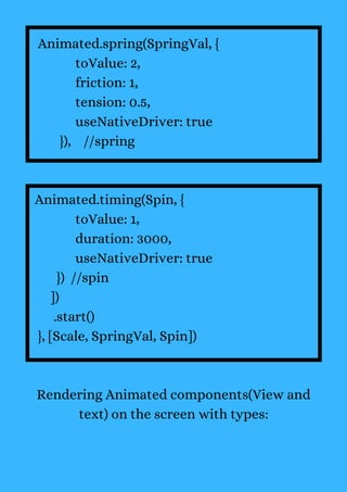 Animated.spring(SpringVal, {
toValue: 2,
friction: 1,
tension: 0.5,
useNativeDriver: true
}), //spring
Animated.timing(Spin, {
toValue: 1,
duration: 3000,
useNativeDriver: true
}) //spin
])
.start()
}, [Scale, SpringVal, Spin])
Rendering Animated components(View and
text) on the screen with types:
 