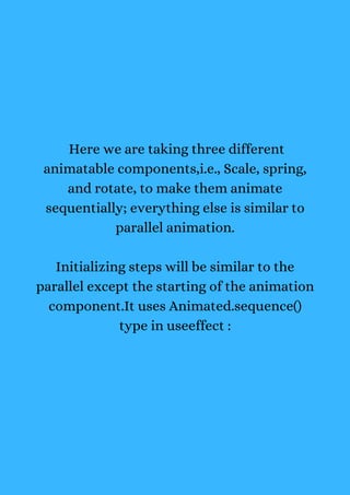 Here we are taking three different
animatable components,i.e., Scale, spring,
and rotate, to make them animate
sequentially; everything else is similar to
parallel animation.
Initializing steps will be similar to the
parallel except the starting of the animation
component.It uses Animated.sequence()
type in useeffect :
 
