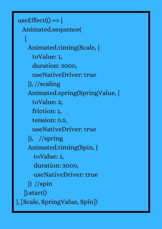useEffect(() => {
Animated.sequence(
[
Animated.timing(Scale, {
toValue: 1,
duration: 3000,
useNativeDriver: true
}), //scaling
Animated.spring(SpringValue, {
toValue: 2,
friction: 1,
tension: 0.5,
useNativeDriver: true
}), //spring
Animated.timing(Spin, {
toValue: 1,
duration: 3000,
useNativeDriver: true
}) //spin
]).start()
}, [Scale, SpringValue, Spin])
 