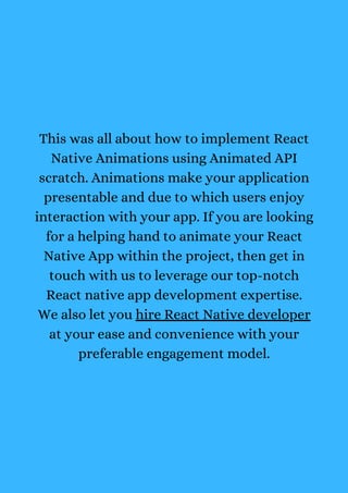 This was all about how to implement React
Native Animations using Animated API
scratch. Animations make your application
presentable and due to which users enjoy
interaction with your app. If you are looking
for a helping hand to animate your React
Native App within the project, then get in
touch with us to leverage our top-notch
React native app development expertise.
We also let you hire React Native developer
at your ease and convenience with your
preferable engagement model.
 