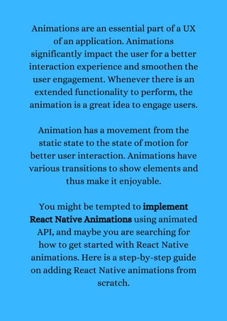 Animations are an essential part of a UX
of an application. Animations
significantly impact the user for a better
interaction experience and smoothen the
user engagement. Whenever there is an
extended functionality to perform, the
animation is a great idea to engage users.
Animation has a movement from the
static state to the state of motion for
better user interaction. Animations have
various transitions to show elements and
thus make it enjoyable.
You might be tempted to implement
React Native Animations using animated
API, and maybe you are searching for
how to get started with React Native
animations. Here is a step-by-step guide
on adding React Native animations from
scratch.
 