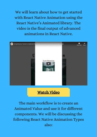 We will learn about how to get started
with React Native Animation using the
React Native’s Animated library. The
video is the final output of advanced
animations in React Native.
Watch Video
The main workflow is to create an
Animated Value and use it for different
components. We will be discussing the
following React Native Animation Types
also:
 