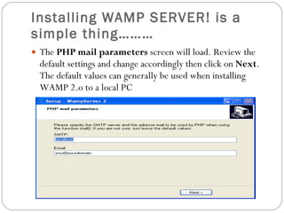 Installing WAMP SERVER! is a simple thing……… The  PHP mail parameters  screen will load. Review the default settings and change accordingly then click on  Next . The default values can generally be used when installing WAMP 2.o to a local PC 