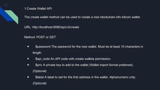 1.Create Wallet API
The create wallet method can be used to create a new blockchain.info bitcoin wallet.
URL: http://localhost:8080/api/v2/create
Method: POST or GET
● $password The password for the new wallet. Must be at least 10 characters in
length.
● $api_code An API code with create wallets permission.
● $priv A private key to add to the wallet (Wallet import format preferred).
(Optional)
● $label A label to set for the first address in the wallet. Alphanumeric only.
(Optional)
 