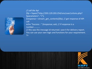 // call the Api
$fp = fopen("http://203.129.203.254/sms/user/urlsms.php?
$parameters", "r");
$response = stream_get_contents($fp); // get response of API
call
echo "Success : ".$response; exit; // if response is a
number...........
// this was the message id returned. save it for delivery report.
You can use your own logic and functions for your requirement.
?>
 