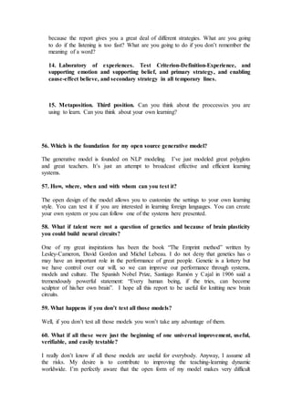 because the report gives you a great deal of different strategies. What are you going
to do if the listening is too fast? What are you going to do if you don’t remember the
meaning of a word?
14. Laboratory of experiences. Test Criterion-Definition-Experience, and
supporting emotion and supporting belief, and primary strategy, and enabling
cause-effect believe, and secondary strategy in all temporary lines.
15. Metaposition. Third position. Can you think about the proccess/es you are
using to learn. Can you think about your own learning?
56. Which is the foundation for my open source generative model?
The generative model is founded on NLP modeling. I’ve just modeled great polyglots
and great teachers. It’s just an attempt to broadcast effective and efficient learning
systems.
57. How, where, when and with whom can you test it?
The open design of the model allows you to customize the settings to your own learning
style. You can test it if you are interested in learning foreign languages. You can create
your own system or you can follow one of the systems here presented.
58. What if talent were not a question of genetics and because of brain plasticity
you could build neural circuits?
One of my great inspirations has been the book “The Emprint method” written by
Lesley-Cameron, David Gordon and Michel Lebeau. I do not deny that genetics has o
may have an important role in the performance of great people. Genetic is a lottery but
we have control over our will, so we can improve our performance through systems,
models and culture. The Spanish Nobel Prize, Santiago Ramón y Cajal in 1906 said a
tremendously powerful statement: “Every human being, if the tries, can become
sculptor of his/her own brain”. I hope all this report to be useful for knitting new brain
circuits.
59. What happens if you don’t test all those models?
Well, if you don’t test all those models you won’t take any advantage of them.
60. What if all these were just the beginning of one universal improvement, useful,
verifiable, and easily testable?
I really don’t know if all those models are useful for everybody. Anyway, I assume all
the risks. My desire is to contribute to improving the teaching-learning dynamic
worldwide. I’m perfectly aware that the open form of my model makes very difficult
 