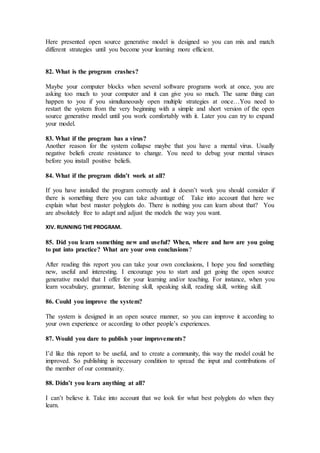 Here presented open source generative model is designed so you can mix and match
different strategies until you become your learning more efficient.
82. What is the program crashes?
Maybe your computer blocks when several software programs work at once, you are
asking too much to your computer and it can give you so much. The same thing can
happen to you if you simultaneously open multiple strategies at once…You need to
restart the system from the very beginning with a simple and short version of the open
source generative model until you work comfortably with it. Later you can try to expand
your model.
83. What if the program has a virus?
Another reason for the system collapse maybe that you have a mental virus. Usually
negative beliefs create resistance to change. You need to debug your mental viruses
before you install positive beliefs.
84. What if the program didn’t work at all?
If you have installed the program correctly and it doesn’t work you should consider if
there is something there you can take advantage of. Take into account that here we
explain what best master polyglots do. There is nothing you can learn about that? You
are absolutely free to adapt and adjust the models the way you want.
XIV. RUNNING THE PROGRAM.
85. Did you learn something new and useful? When, where and how are you going
to put into practice? What are your own conclusions?
After reading this report you can take your own conclusions, I hope you find something
new, useful and interesting. I encourage you to start and get going the open source
generative model that I offer for your learning and/or teaching. For instance, when you
learn vocabulary, grammar, listening skill, speaking skill, reading skill, writing skill.
86. Could you improve the system?
The system is designed in an open source manner, so you can improve it according to
your own experience or according to other people’s experiences.
87. Would you dare to publish your improvements?
I’d like this report to be useful, and to create a community, this way the model could be
improved. So publishing is necessary condition to spread the input and contributions of
the member of our community.
88. Didn’t you learn anything at all?
I can’t believe it. Take into account that we look for what best polyglots do when they
learn.
 
