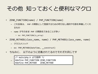 その他 知っておくと便利なマクロ
• ZEND_FUNCTION(name) / PHP_FUNCTION(name)
– これ自身は、 PHP の関数として登録するための呼び出し規約や引数を準備してくれ
るもの
– name がそのまま PHP の関数名であることが多い
• ex: PHP_FUNCTION(is_array)
• ZEND_METHOD(class_name, name) / PHP_METHOD(class_name, name)
– クラスメソッド
– ex: PHP_METHOD(DateTime, __construct)
• ちなみに、 以下のように定義されてるのでそれぞれ同じです
–
/* main/php.h より抜粋 */
#define PHP_FUNCTION ZEND_FUNCTION
#define PHP_METHOD ZEND_METHOD
 
