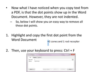 •

Now what I have noticed when you copy text from
a PDF, is that the dot points show up in the Word
Document. However, they are not indented.
–

So, below I will show you an easy way to remove all
these dot points.

1. Highlight and copy the first dot point from the
Word Document
2. Then, use your keyboard to press: Ctrl + F

 