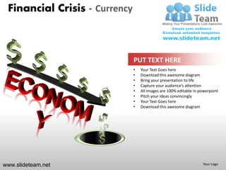 Financial Crisis - Currency



                               PUT TEXT HERE
                               •   Your Text Goes here
                               •   Download this awesome diagram
                               •   Bring your presentation to life
                               •   Capture your audience’s attention
                               •   All images are 100% editable in powerpoint
                               •   Pitch your ideas convincingly
                               •   Your Text Goes here
                               •   Download this awesome diagram




www.slideteam.net                                                   Your Logo
 