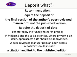 Deposit what?
               Recommendation:
             Require the deposit of
the final version of the author's peer-reviewed
      manuscript, not the published version.
           Require the deposit of data
      generated by the funded research project.
In medicine and the social sciences, where privacy is an
     issue, open access data should be anonymised.
    A peer-reviewed manuscript in an open access
                repository should include
 a citation and link to the published edition.  
 