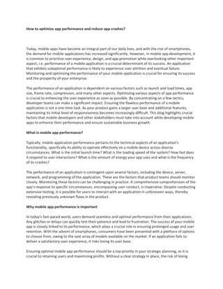 How to optimize app performance and reduce app crashes?
Today, mobile apps have become an integral part of our daily lives, and with the rise of smartphones,
the demand for mobile applications has increased significantly. However, in mobile app development, it
is common to prioritize user experience, design, and app promotion while overlooking other important
aspect, i.e. performance of a mobile application is a crucial determinant of its success. An application
that exhibits suboptimal performance is likely to experience user attrition and eventual failure.
Monitoring and optimizing the performance of your mobile application is crucial for ensuring its success
and the prosperity of your enterprise.
The performance of an application is dependent on various factors such as launch and load times, app
size, frame rate, compression, and many other aspects. Optimizing various aspects of app performance
is crucial to enhancing the user experience as soon as possible. By concentrating on a few tactics,
developer teams can make a significant impact. Ensuring the flawless performance of a mobile
application is not a one-time task. As your product gains a larger user base and additional features,
maintaining its initial level of responsiveness becomes increasingly difficult. This blog highlights crucial
factors that mobile developers and other stakeholders must take into account while developing mobile
apps to enhance their performance and ensure sustainable business growth.
What is mobile app performance?
Typically, mobile application performance pertains to the technical aspects of an application's
functionality, specifically its ability to operate effectively on a mobile device across diverse
circumstances. What is the initial launch time? What is the loading speed of the system? How fast does
it respond to user interactions? What is the amount of energy your app uses and what is the frequency
of its crashes?
The performance of an application is contingent upon several factors, including the device, server,
network, and programming of the application. These are the factors that product teams should monitor
closely. Monitoring these factors can be challenging in practice. A comprehensive comprehension of the
app's response to specific circumstances, encompassing user conduct, is imperative. Despite conducting
extensive testing, it is possible for users to interact with an application in unforeseen ways, thereby
revealing previously unknown flaws in the product.
Why mobile app performance is important
In today's fast-paced world, users demand seamless and optimal performance from their applications.
Any glitches or delays can quickly test their patience and lead to frustration. The success of your mobile
app is closely linked to its performance, which plays a crucial role in ensuring prolonged usage and user
retention. With the advent of smartphones, consumers have been presented with a plethora of options
to choose from, owing to the vast array of models available on the market. If an application fails to
deliver a satisfactory user experience, it risks losing its user base.
Ensuring optimal mobile app performance should be a top priority in your strategic planning, as it is
crucial to retaining users and maximizing profits. Without a clear strategy in place, the risk of losing
 