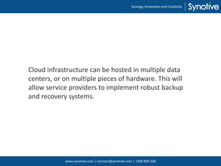 Cloud infrastructure can be hosted in multiple data
centers, or on multiple pieces of hardware. This will
allow service providers to implement robust backup
and recovery systems.
Synergy, Innovation and Creativity
www.synotive.com | connect@synotive.com | 1300 894 506
 