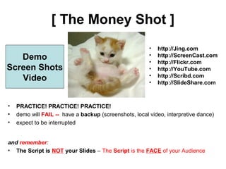 [ The Money Shot ]
• http://Jing.com
• http://ScreenCast.com
• http://Flickr.com
• http://YouTube.com
• http://Scribd.com
• http://SlideShare.com
Demo
Screen Shots
Video
• PRACTICE! PRACTICE! PRACTICE!
• demo will FAIL -- have a backup (screenshots, local video, interpretive dance)
• expect to be interrupted
and remember:
• The Script is NOT your Slides – The Script is the FACE of your Audience
 