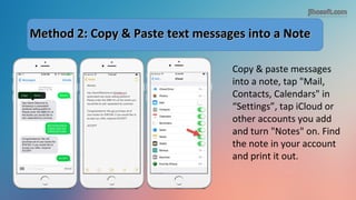 Method 2: Copy & Paste text messages into a NoteMethod 2: Copy & Paste text messages into a Note
Copy & paste messages
into a note, tap "Mail,
Contacts, Calendars" in
“Settings”, tap iCloud or
other accounts you add
and turn "Notes" on. Find
the note in your account
and print it out.
 