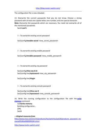 http://blog.router-switch.com/

The configuration file is now reloaded.

13. Overwrite the current passwords that you do not know. Choose a strong
password with at least one capital letter, one number, and one special character.
Note: Overwrite the passwords which are necessary. You need not overwrite all of
the mentioned passwords.
    Sw1# conf t


   !--- To overwrite existing secret password

   Sw1(config)#enable secret <new_secret_password>




   !--- To overwrite existing enable password

   Sw1(config)#enable password <new_enable_password>




   !--- To overwrite existing vty password

   Sw1(config)#line vty 0 15
   Sw1(config-line)#password <new_vty_password>

   Sw1(config-line)#login


   !--- To overwrite existing console password

   Sw1(config-line)#line con 0
   Sw1(config-line)#password <new_console_password>

14. Write the running configuration to the configuration file with the write
memory command.
   w1#write memory
   Building configuration...
   [OK]
   Sw1#

---Original resources from
http://www.cisco.com/en/US/products/hw/switches/ps628/products_password_rec
overy09186a0080094184.shtml
http://www.router-switch.com/
 