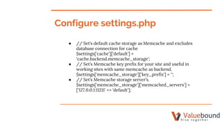 Configure settings.php
● // Set’s default cache storage as Memcache and excludes
database connection for cache
$settings['cache']['default'] =
'cache.backend.memcache_storage';
● // Set’s Memcache key prefix for your site and useful in
working sites with same memcache as backend.
$settings['memcache_storage']['key_prefix'] = '';
● // Set’s Memcache storage server’s.
$settings['memcache_storage']['memcached_servers'] =
['127.0.0.1:11211' => 'default'];
 