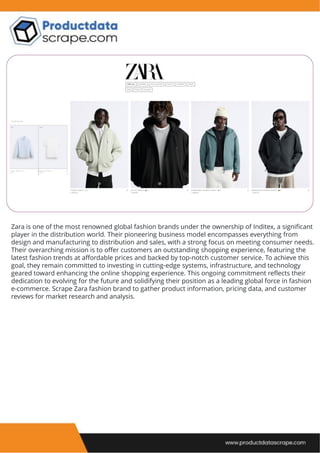 Zara is one of the most renowned global fashion brands under the ownership of Inditex, a significant
player in the distribution world. Their pioneering business model encompasses everything from
design and manufacturing to distribution and sales, with a strong focus on meeting consumer needs.
Their overarching mission is to offer customers an outstanding shopping experience, featuring the
latest fashion trends at affordable prices and backed by top-notch customer service. To achieve this
goal, they remain committed to investing in cutting-edge systems, infrastructure, and technology
geared toward enhancing the online shopping experience. This ongoing commitment reflects their
dedication to evolving for the future and solidifying their position as a leading global force in fashion
e-commerce. Scrape Zara fashion brand to gather product information, pricing data, and customer
reviews for market research and analysis.
 