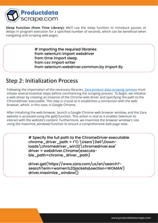 Sleep Function (from Time Library): We'll use the sleep function to introduce pauses or
delays in program execution for a specified number of seconds, which can be beneficial when
navigating and scraping web pages.
Step 2: Initialization Process
Following the importation of the necessary libraries, Zara product data scraping services must
initiate several essential steps before commencing the scraping process. To begin, we initialize
a web driver by creating an instance of the Chrome web driver and specifying the path to the
ChromeDriver executable. This step is crucial as it establishes a connection with the web
browser, which, in this case, is Google Chrome.
After initializing the web browser, launch a Google Chrome web browser window, and the Zara
website is accessed using the get() function. This action is vital as it enables Selenium to
interact with the website's content. Furthermore, we maximize the browser window's size
using the maximize_window() function to ensure a comprehensive web page view.
 
