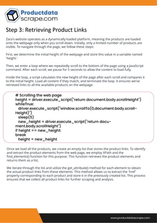 Step 3: Retrieving Product Links
Zara's website operates as a dynamically loaded platform, meaning the products are loaded
onto the webpage only when you scroll down. Initially, only a limited number of products are
visible. To navigate through the page, we follow these steps:
First, we determine the initial height of the webpage and store this value in a variable named
'height.’
Then, we enter a loop where we repeatedly scroll to the bottom of the page using a JavaScript
command. After each scroll, we pause for 5 seconds to allow the content to load fully.
Inside the loop, a script calculates the new height of the page after each scroll and compares it
to the initial height. Load all content if they match, and terminate the loop. It ensures we've
retrieved links to all the available products on the webpage.
Once we load all the products, we create an empty list that stores the product links. To identify
and extract the product elements from the web page, we employ XPath and the
find_elements() function for this purpose. This function retrieves the product elements and
returns them as a list.
We iterate through the list and utilize the get_attribute() method for each element to obtain
the actual product links from these elements. This method allows us to extract the 'href'
property corresponding to each product and store it in the previously created list. This process
ensures that we collect all product links for further scraping and analysis.
 