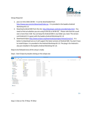 Setups Required
1. java run time 32bit /64 Bit – It can be downloaded from
http://www.java.com/en/download/index.jsp . It is provided in the baabtra Android
Workshop Kit 1.0
2. Download android SDK from the site. http://developer.android.com/sdk/index.html . You
need to find out whether you are using 32 Bit OS or 64 Bit OS*
. Please note that the usuall
size is more than 2 GB. You can keep the Android SDK in any folder you need. The version
until Android 2.3 is given with the baabtra Android Workshop Kit 1.0
3. Download Eclipse http://www.eclipse.org/downloads/packages/release/juno/sr1 . It is
better to download Juno as it will support the latest versions of Android SDK. You don’t have
to install Eclipse. It is provided in the Android Workshop Kit 1.0. The plug in for Android is
also pre-installed in the baabtra Android Workshop Kit 1.0.
Steps to be followed once all the setup is ready:
Step1 : Start Eclipse by double clicking on the eclipse.exe
Step 2: Click on File  New  Other
 