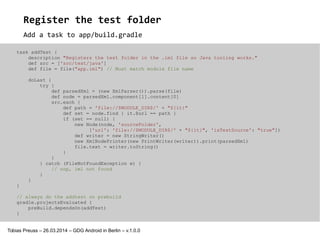 Tobias Preuss – 26.03.2014 – GDG Android in Berlin – v.1.0.1
Add a task to app/build.gradle
Register the test folder
task addTest {
description "Registers the test folder in the .iml file so Java tooling works."
def src = ['src/test/java']
def file = file("app.iml") // Must match module file name
doLast {
try {
def parsedXml = (new XmlParser()).parse(file)
def node = parsedXml.component[1].content[0]
src.each {
def path = 'file://$MODULE_DIR$/' + "${it}"
def set = node.find { it.@url == path }
if (set == null) {
new Node(node, 'sourceFolder',
['url': 'file://$MODULE_DIR$/' + "${it}", 'isTestSource': "true"])
def writer = new StringWriter()
new XmlNodePrinter(new PrintWriter(writer)).print(parsedXml)
file.text = writer.toString()
}
}
} catch (FileNotFoundException e) {
// nop, iml not found
}
}
}
// always do the addtest on prebuild
gradle.projectsEvaluated {
preBuild.dependsOn(addTest)
}
 
