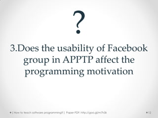 ?
3.Does the usability of Facebook
   group in APPTP affect the
   programming motivation



[ How to teach software programming? ] Paper PDF: http://goo.gl/m7h5k   12
 