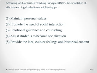 According to Chin-Tsai Lin "Teaching Principles"(P.287), the connotation of
affective teaching divided into the following part:



(1) Maintain personal values
(2) Promote the need of social interaction
(3) Emotional guidance and counseling
(4) Assist students to become socialization
(5) Provide the local culture feelings and historical context




 [ How to teach software programming? ] Paper PDF: http://goo.gl/m7h5k        15
 