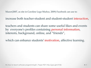 Mazer(2007, as site in Caroline Lego Muñoz, 2009) Facebook can use to:


increase both teacher-student and student-student interaction,

teachers and students can share some useful likes and events
by everyone's profiles containing personal information,
interests, background, online, and “friends”,

which can enhance students’ motivation, affective learning.




 [ How to teach software programming? ] Paper PDF: http://goo.gl/m7h5k   17
 