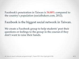 Facebook’s penetration in Taiwan is 54.88% compared to
the country's population (socialbakers.com, 2012).

Facebook is the biggest social network in Taiwan.

We create a Facebook group to help students’ post their
questions or feelings to the group in the courses if they
don’t want to raise their hands.




 [ How to teach software programming? ] Paper PDF: http://goo.gl/m7h5k   18
 