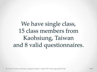 We have single class,
        15 class members from
          Kaohsiung, Taiwan
      and 8 valid questionnaires.


[ How to teach software programming? ] Paper PDF: http://goo.gl/m7h5k   23
 