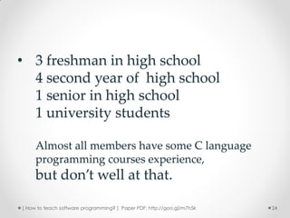 • 3 freshman in high school
  4 second year of high school
  1 senior in high school
  1 university students

     Almost all members have some C language
     programming courses experience,
     but don’t well at that.

[ How to teach software programming? ] Paper PDF: http://goo.gl/m7h5k   24
 