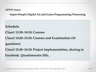 APPTP Name:
   Super-Simple Digital Art and Game Programming: Processing



Schedule:
Class1 13:20~14:10: Courses
Class2 14:20~15:10: Courses and Examination (10
questions)
Class3 15:20~16:10: Project implementation, sharing to
Facebook. Questionnaire fills.



 [ How to teach software programming? ] Paper PDF: http://goo.gl/m7h5k   26
 