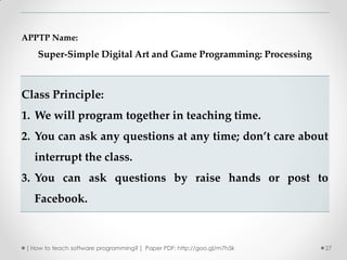 APPTP Name:
    Super-Simple Digital Art and Game Programming: Processing



Class Principle:
1. We will program together in teaching time.
2. You can ask any questions at any time; don’t care about
   interrupt the class.
3. You can ask questions by raise hands or post to
   Facebook.



 [ How to teach software programming? ] Paper PDF: http://goo.gl/m7h5k   27
 