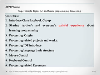 APPTP Name:
              Super-simple digital Art and Game programming: Processing

Course topic:

1. Introduce Class Facebook Group
2. Sharing teacher’s and everyone’s painful experience about
   learning programming
3. Processing: Origin
4. Processing related projects and works.
5. Processing IDE introduce
6. Processing language basic structure
7. Mouse Control
8. Keyboard Control
9. Processing related Resources

  [ How to teach software programming? ] Paper PDF: http://goo.gl/m7h5k   28
 