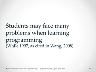 Students may face many
problems when learning
programming
(While 1997, as cited in Wang, 2008)




[ How to teach software programming? ] Paper PDF: http://goo.gl/m7h5k   3
 