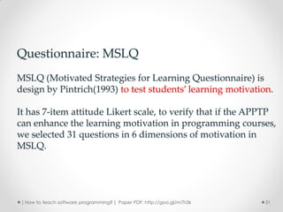 Questionnaire: MSLQ
MSLQ (Motivated Strategies for Learning Questionnaire) is
design by Pintrich(1993) to test students’ learning motivation.

It has 7-item attitude Likert scale, to verify that if the APPTP
can enhance the learning motivation in programming courses,
we selected 31 questions in 6 dimensions of motivation in
MSLQ.




 [ How to teach software programming? ] Paper PDF: http://goo.gl/m7h5k   31
 