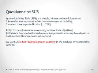 Questionnaire: SUS
System Usability Scale (SUS) is a simple, 10-item attitude Likert scale.
It is used to test a system’s subjective assessments of usability.
It can test three aspects (Brooke, J. , 1996):

1.effectiveness (can users successfully achieve their objectives)
2.efficiency (how much effort and resource is expended in achieving those objectives)
3.satisfaction (the experience satisfactory)

We use SUS to test Facebook group’s usability in the teaching environment to
subjects.




 [ How to teach software programming? ] Paper PDF: http://goo.gl/m7h5k                  32
 