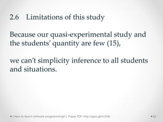 2.6 Limitations of this study

Because our quasi-experimental study and
the students’ quantity are few (15),

we can’t simplicity inference to all students
and situations.




[ How to teach software programming? ] Paper PDF: http://goo.gl/m7h5k   33
 