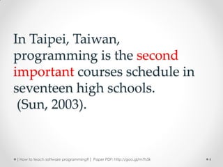 In Taipei, Taiwan,
programming is the second
important courses schedule in
seventeen high schools.
 (Sun, 2003).


[ How to teach software programming? ] Paper PDF: http://goo.gl/m7h5k   4
 