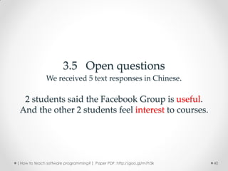 3.5 Open questions
              We received 5 text responses in Chinese.

  2 students said the Facebook Group is useful.
 And the other 2 students feel interest to courses.




[ How to teach software programming? ] Paper PDF: http://goo.gl/m7h5k   40
 