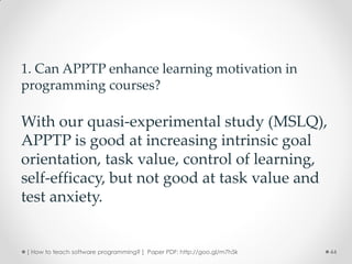 1. Can APPTP enhance learning motivation in
programming courses?

With our quasi-experimental study (MSLQ),
APPTP is good at increasing intrinsic goal
orientation, task value, control of learning,
self-efficacy, but not good at task value and
test anxiety.


[ How to teach software programming? ] Paper PDF: http://goo.gl/m7h5k   44
 