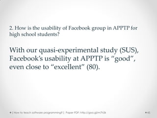 2. How is the usability of Facebook group in APPTP for
high school students?


With our quasi-experimental study (SUS),
Facebook’s usability at APPTP is “good”,
even close to “excellent” (80).




 [ How to teach software programming? ] Paper PDF: http://goo.gl/m7h5k   45
 