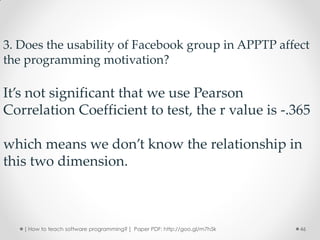 3. Does the usability of Facebook group in APPTP affect
the programming motivation?

It’s not significant that we use Pearson
Correlation Coefficient to test, the r value is -.365

which means we don’t know the relationship in
this two dimension.



   [ How to teach software programming? ] Paper PDF: http://goo.gl/m7h5k   46
 
